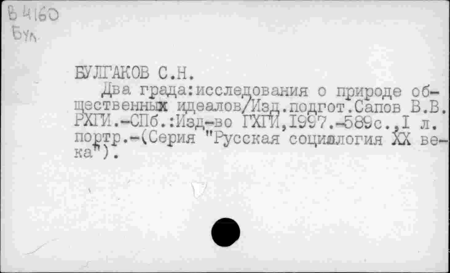 ﻿
БУЛГАКОВ С.Н.
Два града:исследования о природе общественных идеаловДзд.подгот.Сапов В.В. РХГИ. -СПб.: Изд-в о гёГЙ,1%7.«58&с..1 л. портр.-(Серия "Русская социология лХ века ),